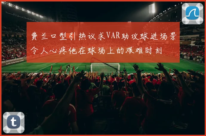 费兰口型引热议求VAR助攻球进场景令人心疼他在球场上的艰难时刻