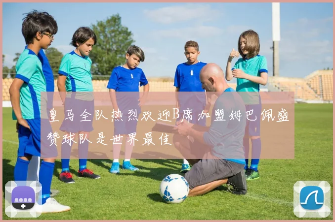 皇马全队热烈欢迎B席加盟姆巴佩盛赞球队是世界最佳