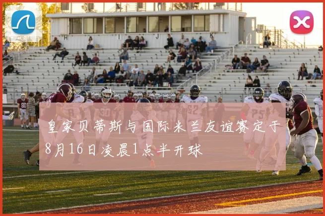 皇家贝蒂斯与国际米兰友谊赛定于8月16日凌晨1点半开球