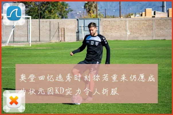 奥登回忆选秀时刻称若重来仍愿成为状元因KD实力令人折服