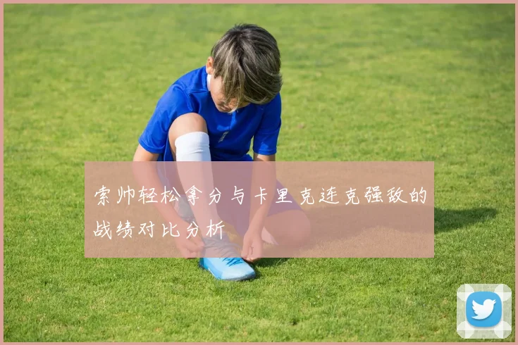 索帅轻松拿分与卡里克连克强敌的战绩对比分析