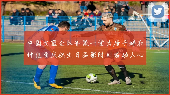 中国女篮全队齐聚一堂为唐子婷和钟佳丽庆祝生日温馨时刻感动人心