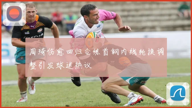 周琦伤愈回归合练首钢内线轮换调整引发球迷热议