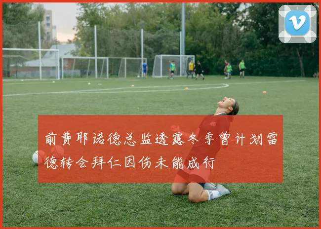 前费耶诺德总监透露冬季曾计划雷德转会拜仁因伤未能成行