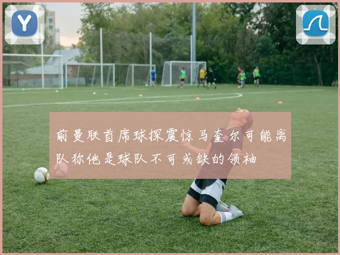 前曼联首席球探震惊马奎尔可能离队称他是球队不可或缺的领袖