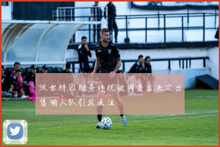 沃尔特因财务违规被调查后决定出售湖人队引发关注