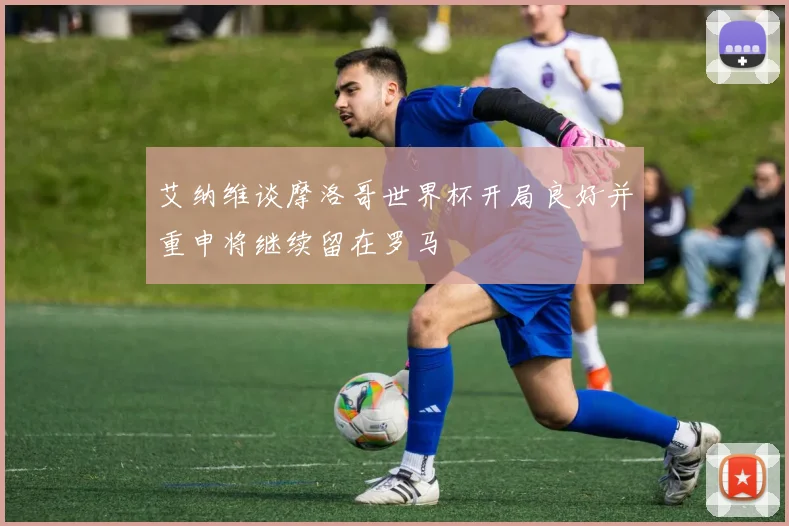 艾纳维谈摩洛哥世界杯开局良好并重申将继续留在罗马