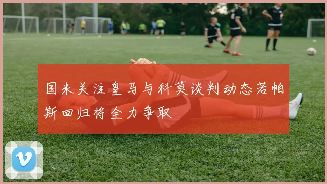 国米关注皇马与科莫谈判动态若帕斯回归将全力争取