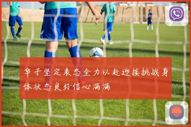 华子坚定表态全力以赴迎接挑战身体状态良好信心满满
