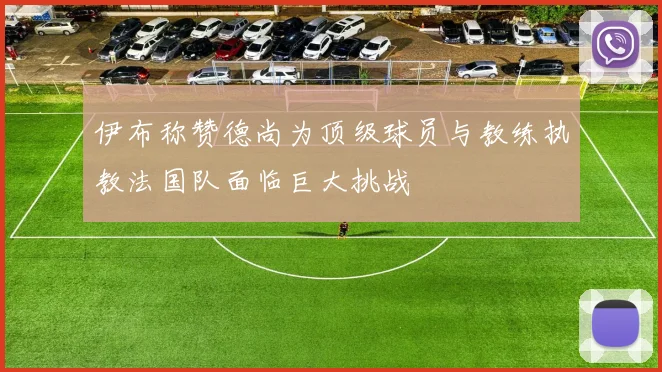 伊布称赞德尚为顶级球员与教练执教法国队面临巨大挑战