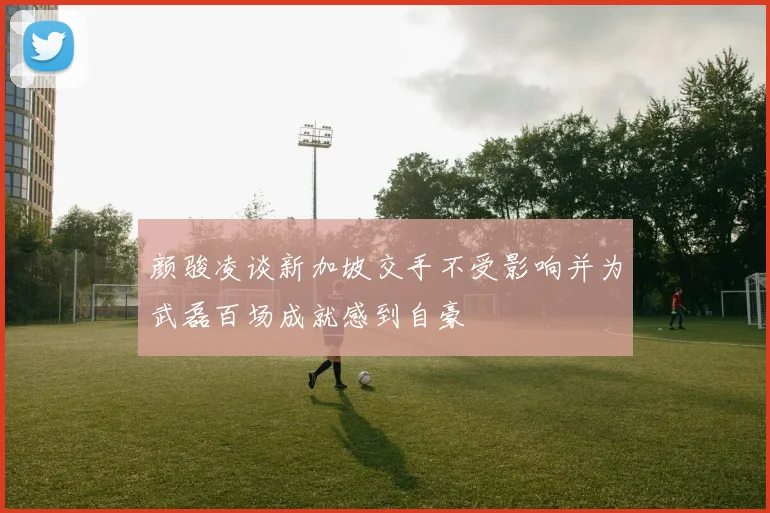 颜骏凌谈新加坡交手不受影响并为武磊百场成就感到自豪