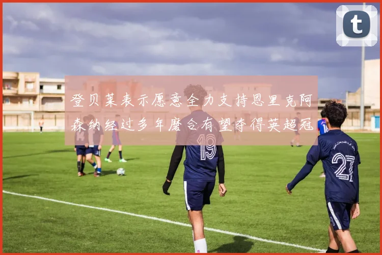 登贝莱表示愿意全力支持恩里克阿森纳经过多年磨合有望夺得英超冠军