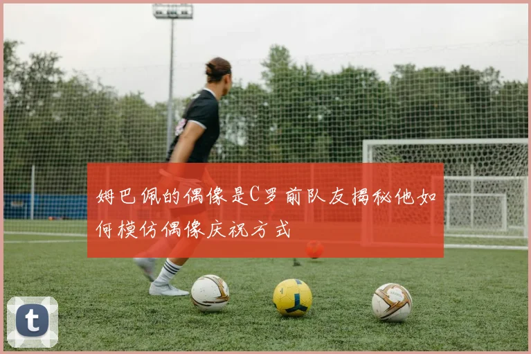 姆巴佩的偶像是C罗前队友揭秘他如何模仿偶像庆祝方式