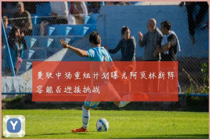 曼联中场重组计划曝光阿莫林新阵容能否迎接挑战